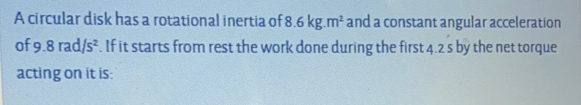 A circular disk has a rotational inertia of 8.6 kg.m² and a constant angular acceleration
of 9.8 rad/s. If it starts from rest the work done during the first 4.2s by the net torque
acting on it is:
