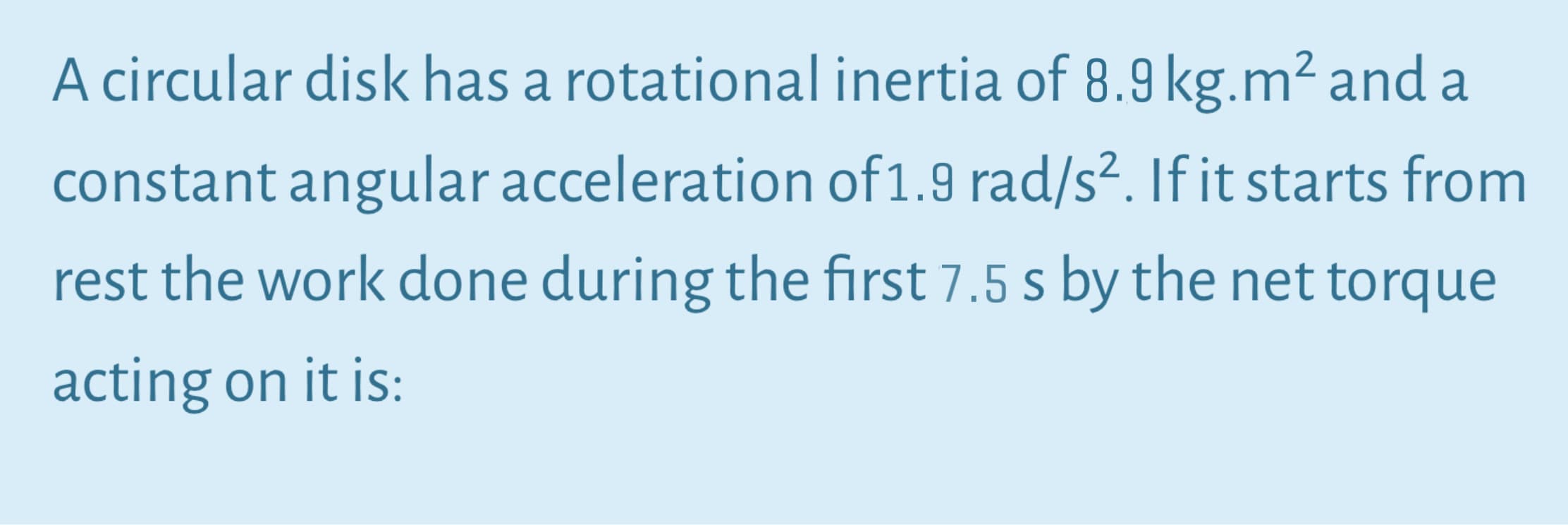 A circular disk has a rotational inertia of 8.9 kg.m² and a
constant angular acceleration of1.9 rad/s². If it starts from
rest the work done during the first 7.5 s by the net torque
acting on it is:
