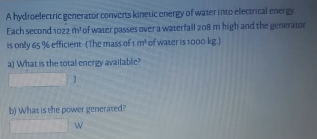 A hydroelectric generator converts kinetic energy of water into electrical energy
Each second 1022 m'of water passes over a waterfall 208 m high and the generaton
is only 65 % efficient: (The mass of 1 m' of water is 1000 kg.)
a) What is the total energy available?
b) What is the power generated?
W
