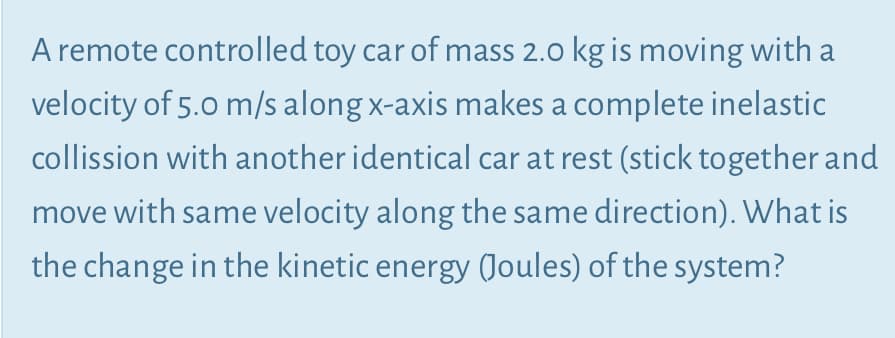A remote controlled toy car of mass 2.0 kg is moving with a
velocity of 5.0 m/s along x-axis makes a complete inelastic
collission with another identical car at rest (stick together and
move with same velocity along the same direction). What is
the change in the kinetic energy (Joules) of the system?
