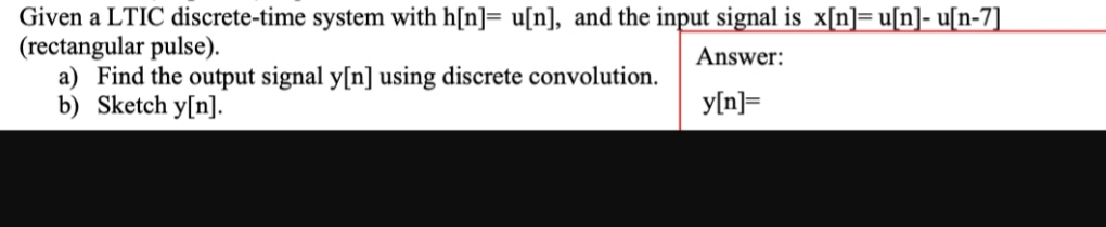 Given a LTIC discrete-time system with h[n]= u[n], and the input signal is x[n]= u[n]- u[n-7]
(rectangular pulse).
a) Find the output signal y[n] using discrete convolution.
b) Sketch y[n].
Answer:
y[n]=
