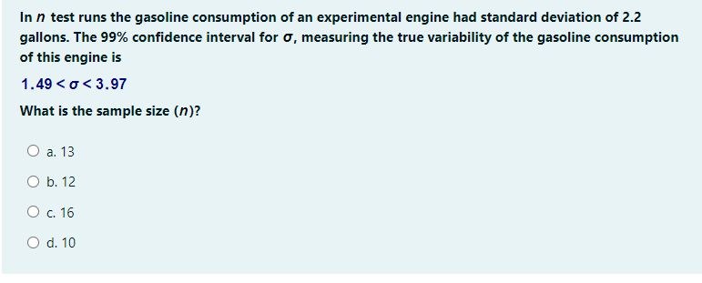 In n test runs the gasoline consumption of an experimental engine had standard deviation of 2.2
gallons. The 99% confidence interval for o, measuring the true variability of the gasoline consumption
of this engine is
1.49 <o< 3.97
What is the sample size (n)?
О а. 13
O b. 12
Ос. 16
O d. 10
