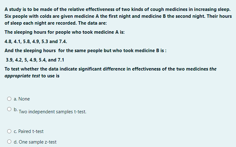 A study is to be made of the relative effectiveness of two kinds of cough medicines in increasing sleep.
Six people with colds are given medicine A the first night and medicine B the second night. Their hours
of sleep each night are recorded. The data are:
The sleeping hours for people who took medicine A is:
4.8, 4.1, 5.8, 4.9, 5.3 and 7.4.
And the sleeping hours for the same people but who took medicine B is:
3.9, 4.2, 5, 4.9, 5.4, and 7.1
To test whether the data indicate significant difference in effectiveness of the two medicines the
appropriate test to use is
O a. None
O b. Two independent samples t-test.
O c. Paired t-test
O d. One sample z-test
