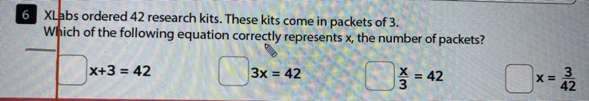 XLabs ordered 42 research kits. These kits come in packets of 3.
Which of the following equation correctly represents x, the number of packets?
X+3 = 42
3x = 42
3.
X =
42
%3D
= 42
%3D
