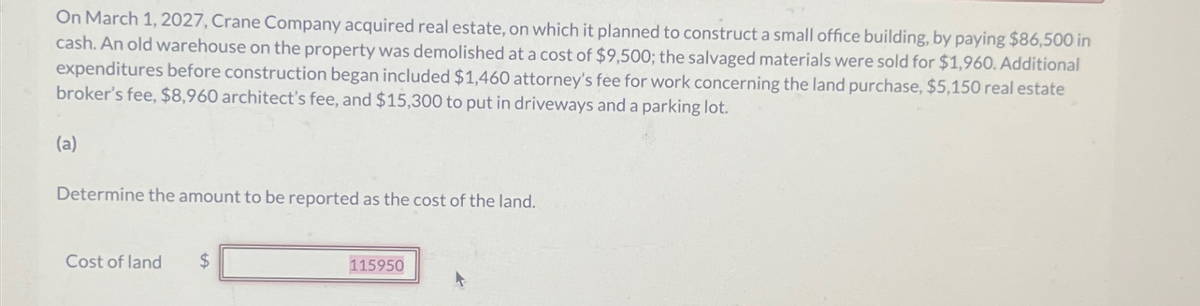 On March 1, 2027, Crane Company acquired real estate, on which it planned to construct a small office building, by paying $86,500 in
cash. An old warehouse on the property was demolished at a cost of $9,500; the salvaged materials were sold for $1,960. Additional
expenditures before construction began included $1,460 attorney's fee for work concerning the land purchase, $5,150 real estate
broker's fee, $8,960 architect's fee, and $15,300 to put in driveways and a parking lot.
(a)
Determine the amount to be reported as the cost of the land.
Cost of land
$
115950