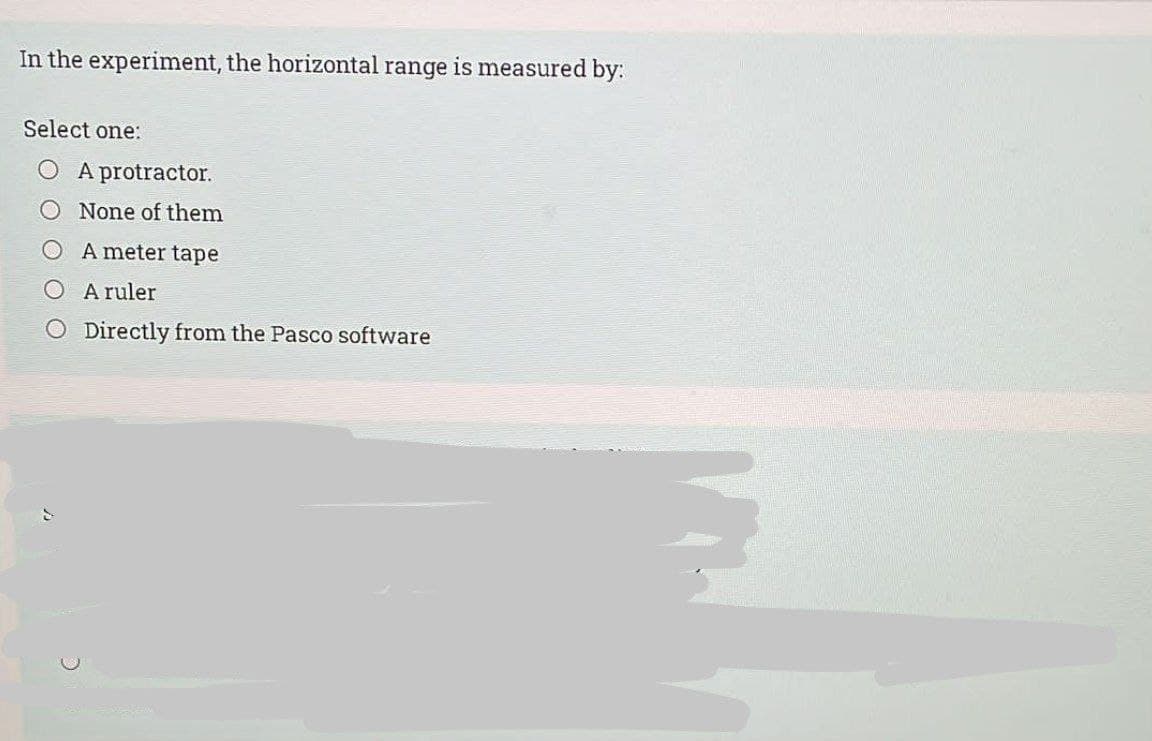 In the experiment, the horizontal range is measured by:
Select one:
A protractor.
None of them
A meter tape
A ruler
O Directly from the Pasco software
