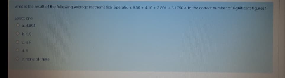 what is the result of the following average mathematical operation: 9.50 + 4.10 + 2.801 + 3.1750 4 to the correct number of significant figures?
Select one:
O a. 4.894
Ob. 5.0
O C 4.9
O d. 5
O e. none of these
