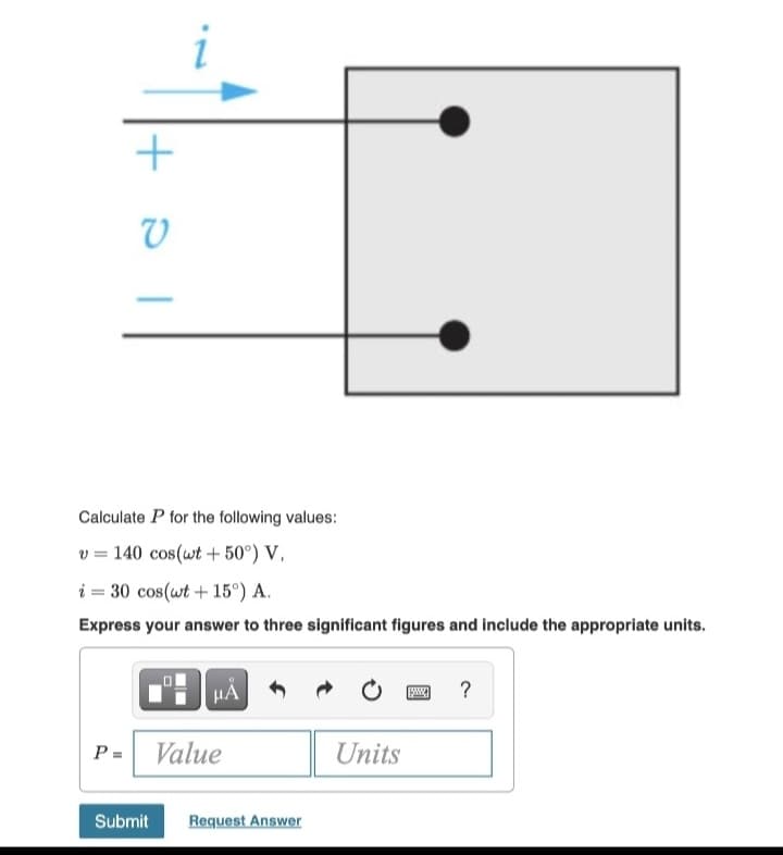 +ol
V
i
Calculate P for the following values:
v = 140 cos(wt + 50°) V,
i = 30 cos(wt +15°) A.
Express your answer to three significant figures and include the appropriate units.
μÀ
P= Value
Submit Request Answer
Units
?