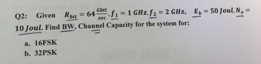 Gbit
sec
a. 16FSK
b. 32PSK
Q2: Given Rbit = 64
10 Joul. Find BW, Channel Capacity for the system for:
= 1 GHz, f2 = 2 GHz, Ep = 50 Joul, N₁ =