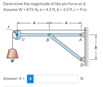 Determine the magnitude of the pin force at A.
Assume W = 875 lb, a = 4.3 ft, b = 3.3 ft, r = 9 in.
r
W
C
Answer: A =
tel
a
B
A
D
lb