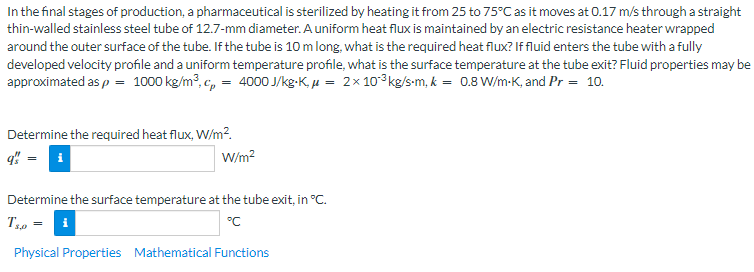 In the final stages of production, a pharmaceutical is sterilized by heating it from 25 to 75°C as it moves at 0.17 m/s through a straight
thin-walled stainless steel tube of 12.7-mm diameter. A uniform heat flux is maintained by an electric resistance heater wrapped
around the outer surface of the tube. If the tube is 10 m long, what is the required heat flux? If fluid enters the tube with a fully
developed velocity profile and a uniform temperature profile, what is the surface temperature at the tube exit? Fluid properties may be
approximated as p = 1000 kg/m³, cp = 4000 J/kg-K₁ μ = 2 x 10°³kg/s-m, k = 0.8 W/m-K, and Pr = 10.
Determine the required heat flux, W/m²2.
q" = i
W/m²
Determine the surface temperature at the tube exit, in °C.
T₁,0 = i
°C
Physical Properties Mathematical Functions