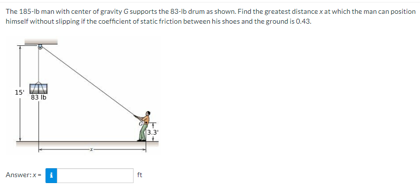 The 185-lb man with center of gravity G supports the 83-lb drum as shown. Find the greatest distance x at which the man can position
himself without slipping if the coefficient of static friction between his shoes and the ground is 0.43.
15'
83 lb
Answer: x =
tel
ft
T
3.3'