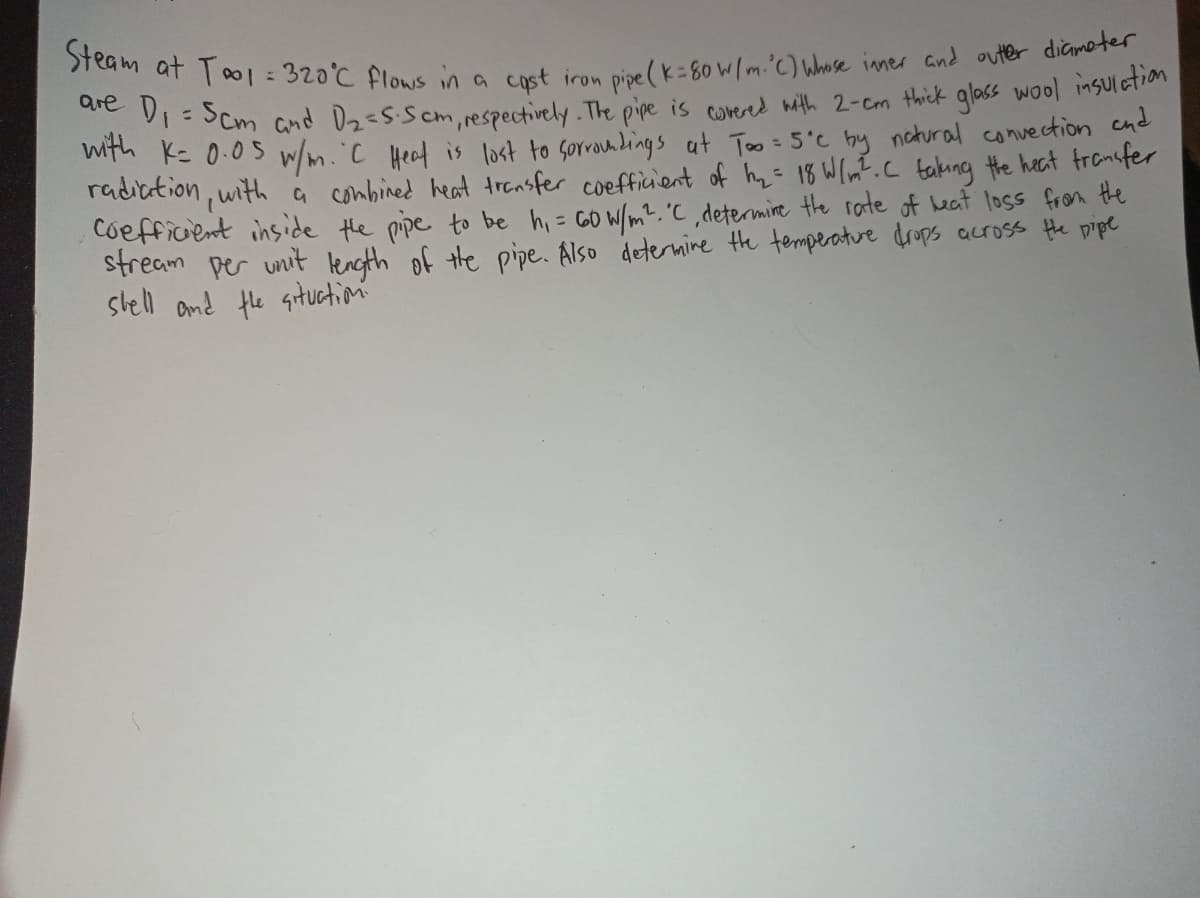 Steam at Too1 = 320°C flows in a cast iron pipe (k=80 W/m. 'C) Whose inner and outer diameter
are D₁ = 5cm and D₂=S. Scm, respectively. The pipe is covered with 2-cm thick glass wool insulation
with K= 0.05 w/m. 'C Heat is lost to sorroundings at Too = 5°c by natural convection and
radiation, with a combined heat transfer coefficient of h₂ = 18 W/m². C taking the heat transfer
Coefficient inside the pipe to be h₁ = 60 W/m². 'C, determine the rate of heat loss from the
stream per unit length of the pipe. Also determine the temperature drops across the pipe
shell and the situation: