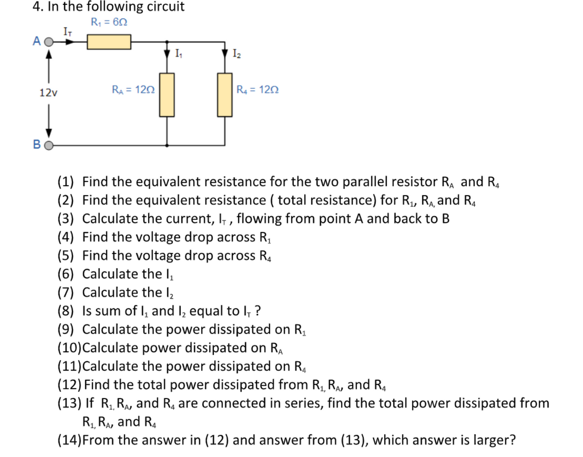 4. In the following circuit
R, = 62
IT
%3D
A
I,
I2
12v
RA = 120
R4 = 120
B
(1) Find the equivalent resistance for the two parallel resistor Ra and R,
(2) Find the equivalent resistance ( total resistance) for R, R, and R,
(3) Calculate the current, I, , flowing from point A and back to B
(4) Find the voltage drop across R,
(5) Find the voltage drop across R4
(6) Calculate the I,
(7) Calculate the l,
(8) Is sum of I, and I, equal to l, ?
(9) Calculate the power dissipated on R,
(10)Calculate power dissipated on RA
(11)Calculate the power dissipated on R,
(12) Find the total power dissipated from R, RA, and R,
(13) If R, RA, and R, are connected in series, find the total power dissipated from
R RA, and R.
(14)From the answer in (12) and answer from (13), which answer is larger?
А,
