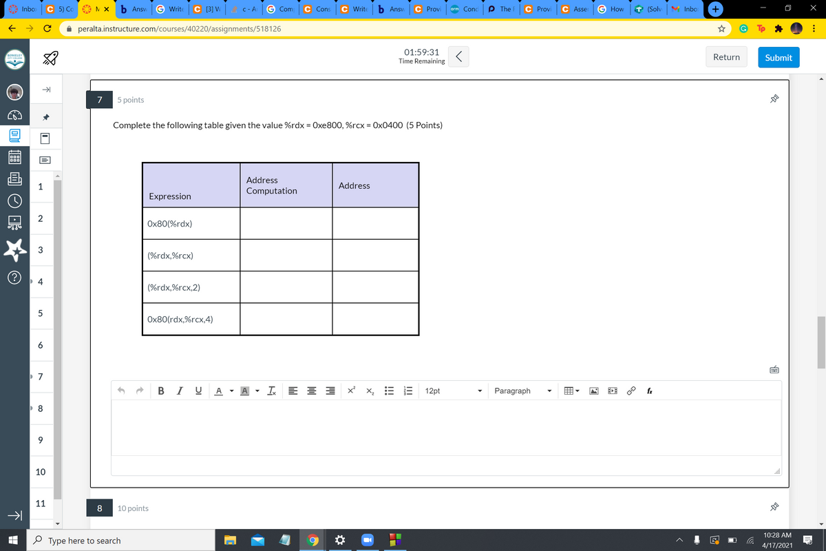 Inbo>
С 5) Со
Answ
Write
C 3] W
A C- A
Com
С Cons
C Write
Answ
C Provi
arm Cond
P The F
C Provi
C Asser
How
T (Solv
M Inbo
->
A peralta.instructure.com/courses/40220/assignments/518126
01:59:31
BERKELEY
CITY COLLEDE
Return
Submit
Time Remaining
5 points
Complete the following table given the value %rdx = Oxe800, %rcx = 0x0400 (5 Points)
画
1
Address
Address
Computation
Expression
2
Ox80(%rdx)
(%rdx,%rcx)
(%rdx,%rcx,2)
Ox80(rdx,%rcx,4)
B I U A
I E E E
E E 12pt
Paragraph
X,
fx
9.
10
11
8
10 points
10:28 AM
O Type here to search
4/17/2021
囲
LO
