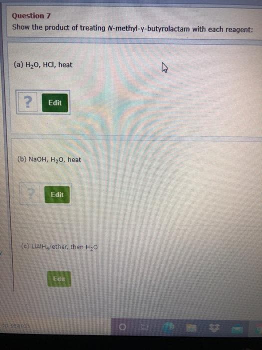 Question 7
Show the product of treating N-methyl-y-butyrolactam with each reagent:
(a) H20, HCI, heat
Edit
(b) NaOH, H20, heat
Edit
(c) LIAIH/ether, then H20
Edit
