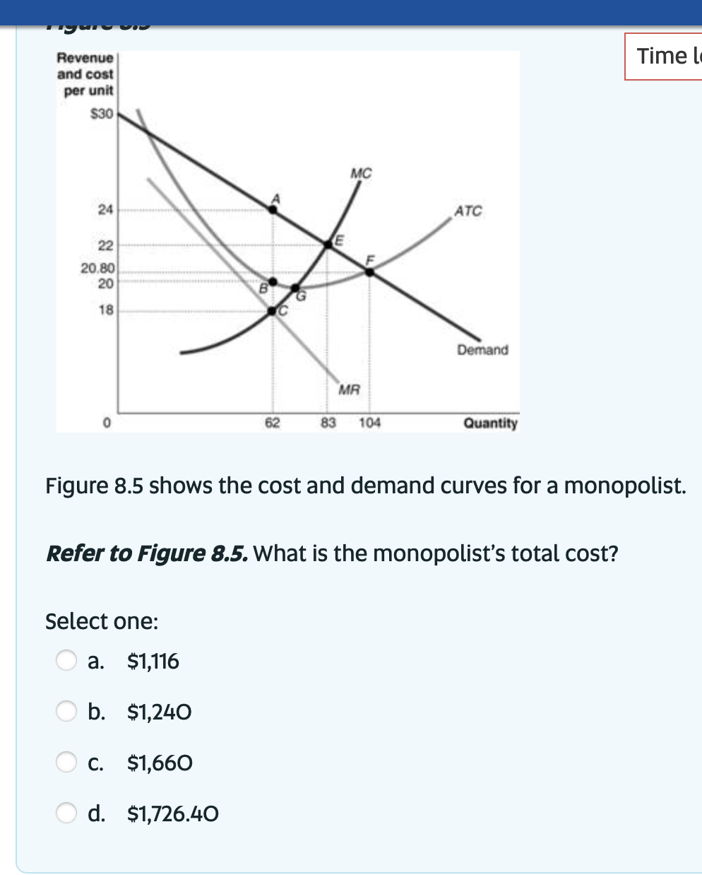 Revenue
and cost
per unit
$30
24
22
20.80
20
18
62
Select one:
MC
a. $1,116
b. $1,240
C. $1,660
d. $1,726.40
MR
83 104
ATC
Demand
Quantity
Figure 8.5 shows the cost and demand curves for a monopolist.
Refer to Figure 8.5. What is the monopolist's total cost?
Time l