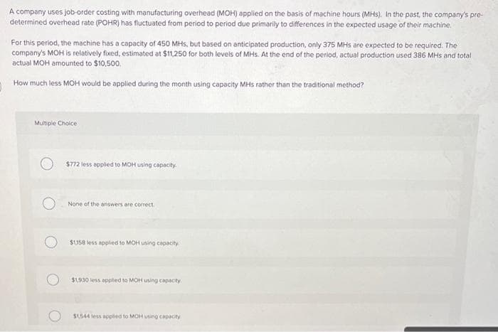 A company uses job-order costing with manufacturing overhead (MOH) applied on the basis of machine hours (MHS). In the past, the company's pre-
determined overhead rate (POHR) has fluctuated from period to period due primarily to differences in the expected usage of their machine.
For this period, the machine has a capacity of 450 MHs, but based on anticipated production, only 375 MHs are expected to be required. The
company's MOH is relatively fixed, estimated at $11,250 for both levels of MHs. At the end of the period, actual production used 386 MHs and total
actual MOH amounted to $10,500.
How much less MOH would be applied during the month using capacity MHs rather than the traditional method?
Multiple Choice
$772 less applied to MOH using capacity.
None of the answers are correct
$1358 less applied to MOH using capacity.
$1,930 less applied to MOH using capacity
$1,544 less applied to MOH using capacity