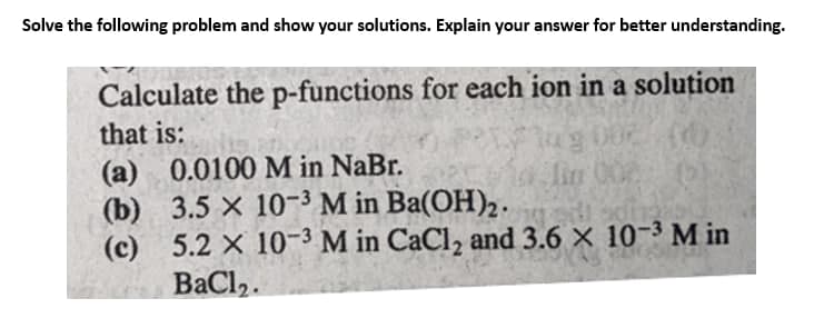 Solve the following problem and show your solutions. Explain your answer for better understanding.
Calculate the p-functions for each ion in a solution
that is:
(a) 0.0100 M in NaBr.
(b)
lin 000
3.5 x 10-3 M in Ba(OH)₂.
(c) 5.2 x 10-3 M in CaCl₂ and 3.6 × 10-³ M in
BaCl,.