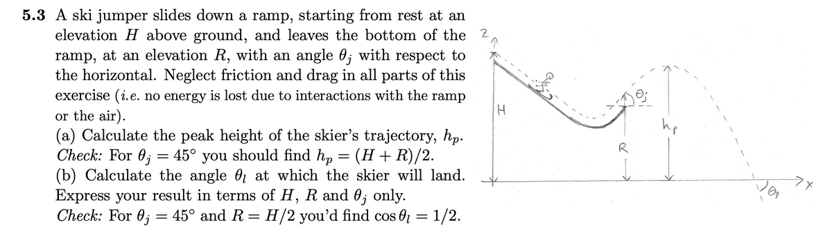 5.3 A ski jumper slides down a ramp, starting from rest at an
elevation H above ground, and leaves the bottom of the 2
ramp, at an elevation R, with an angle 0; with respect to
the horizontal. Neglect friction and drag in all parts of this
exercise (i.e. no energy is lost due to interactions with the ramp
or the air).
(a) Calculate the peak height of the skier's trajectory, hp.
Check: For 0; = 45° you should find hp = (H+R)/2.
(b) Calculate the angle 0 at which the skier will land.
Express your result in terms of H, R and 0; only.
Check: For 0; =
hp
R
45° and R= H/2 you'd find cos 0 = 1/2.
