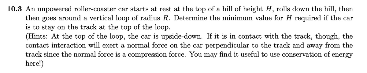 10.3 An unpowered roller-coaster car starts at rest at the top of a hill of height H, rolls down the hill, then
then goes around a vertical loop of radius R. Determine the minimum value for H required if the car
is to stay on the track at the top of the loop.
(Hints: At the top of the loop, the car is upside-down. If it is in contact with the track, though, the
contact interaction will exert a normal force on the car perpendicular to the track and away from the
track since the normal force is a compression force. You may find it useful to use conservation of energy
here!)
6.
