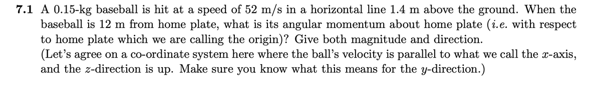 7.1 A 0.15-kg baseball is hit at a speed of 52 m/s in a horizontal line 1.4 m above the ground. When the
baseball is 12 m from home plate, what is its angular momentum about home plate (i.e. with respect
to home plate which we are calling the origin)? Give both magnitude and direction.
(Let's agree on a co-ordinate system here where the ball's velocity is parallel to what we call the x-axis,
and the z-direction is up. Make sure you know what this means for the y-direction.)
