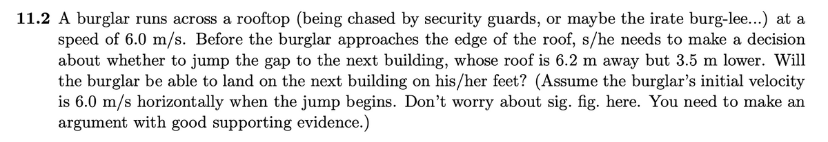 11.2 A burglar runs across a rooftop (being chased by security guards, or maybe the irate burg-lee...) at a
speed of 6.0 m/s. Before the burglar approaches the edge of the roof, s/he needs to make a decision
about whether to jump the gap to the next building, whose roof is 6.2 m away but 3.5 m lower. Will
the burglar be able to land on the next building on his/her feet? (Assume the burglar's initial velocity
is 6.0 m/s horizontally when the jump begins. Don't worry about sig. fig. here. You need to make an
argument with good supporting evidence.)
