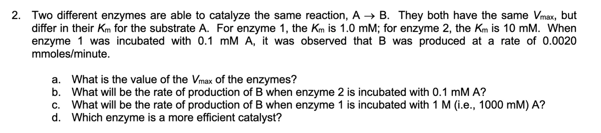 2. Two different enzymes are able to catalyze the same reaction, A→ B. They both have the same Vmax, but
differ in their Km for the substrate A. For enzyme 1, the Km is 1.0 mM; for enzyme 2, the Km is 10 mM. When
enzyme 1 was incubated with 0.1 mM A, it was observed that B was produced at a rate of 0.0020
mmoles/minute.
a. What is the value of the Vmax of the enzymes?
b.
What will be the rate of production of B when enzyme 2 is incubated with 0.1 mM A?
C. What will be the rate of production of B when enzyme 1 is incubated with 1 M (i.e., 1000 mM) A?
d. Which enzyme is a more efficient catalyst?