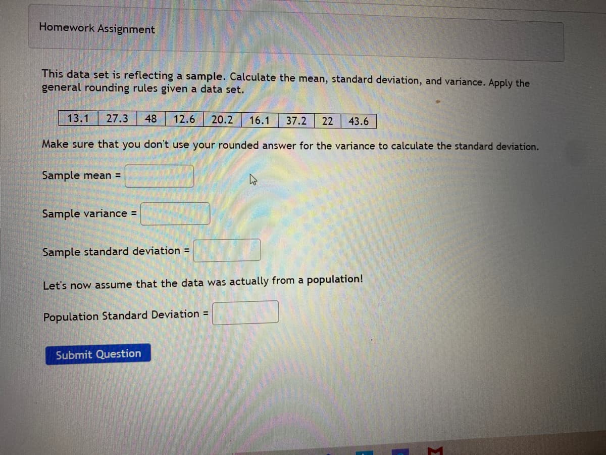 Homework Assignment
This data set is reflecting a sample. Calculate the mean, standard deviation, and variance. Apply the
general rounding rules given a data set.
13.1
27.3
48
12.6
20.2
16.1
37.2
22
43.6
Make sure that you don't use your rounded answer for the variance to calculate the standard deviation.
Sample mean =
Sample variance =
Sample standard deviation =
Let's now assume that the data was actually from a population!
Population Standard Deviation =
Submit Question
