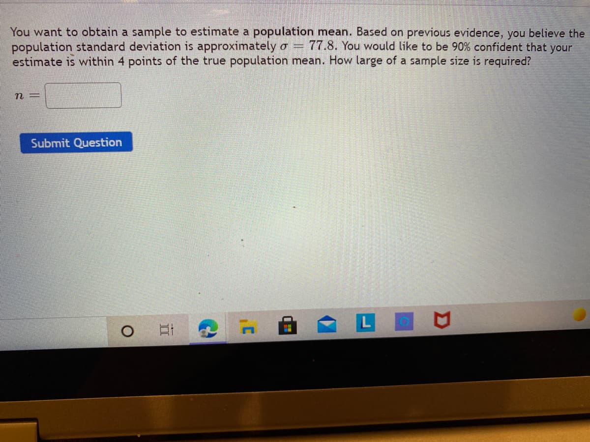 You want to obtain a sample to estimate a population mean. Based on previous evidence, you believe the
population standard deviation is approximately o = 77.8. You would like to be 90% confident that your
estimate is within 4 points of the true population mean. How large of a sample size is required?
n =
Submit Question
