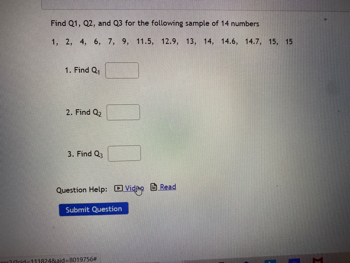 ### Quartiles Calculation Exercise

#### Objective:
Find Q1, Q2, and Q3 for the following sample of 14 numbers.

#### Given Data Set:
1, 2, 4, 6, 7, 9, 11.5, 12.9, 13, 14, 14.6, 14.7, 15, 15

#### Instructions:
1. **Find Q1**
   - Enter your answer in the provided box.

2. **Find Q2**
   - Enter your answer in the provided box.

3. **Find Q3**
   - Enter your answer in the provided box.

#### Question Help:
- Video assistance and reading help options are available.

![Submit Question button](Submit_Question.png)

Click the "Submit Question" button once you have entered your answers.

### Additional Information:
- **Q1 (First Quartile)** is the median of the first half of the data set.
- **Q2 (Second Quartile)** is the median of the entire data set.
- **Q3 (Third Quartile)** is the median of the second half of the data set.

