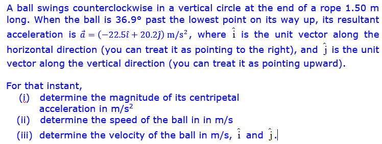 A ball swings counterclockwise in a vertical circle at the end of a rope 1.50 m
long. When the ball is 36.9° past the lowest point on its way up, its resultant
acceleration is à = (-22.5î + 20.2j) m/s², where i is the unit vector along the
horizontal direction (you can treat it as pointing to the right), and j is the unit
vector along the vertical direction (you can treat it as pointing upward).
For that instant,
(i) determine the magnitude of its centripetal
acceleration in m/s?
(ii) determine the speed of the ball in in m/s
(iii) determine the velocity of the ball in m/s, i and j.
