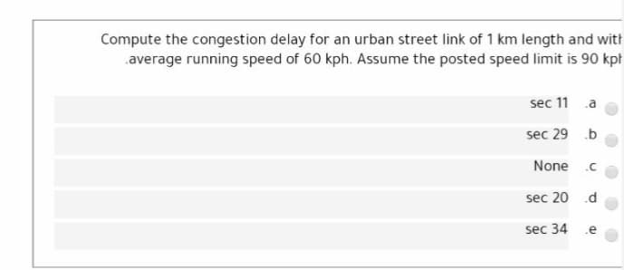 Compute the congestion delay for an urban street link of 1 km length and with
.average running speed of 60 kph. Assume the posted speed limit is 90 kpł
sec 11
.a
sec 29 .b
None
.C
sec 20 .d
sec 34
.e
