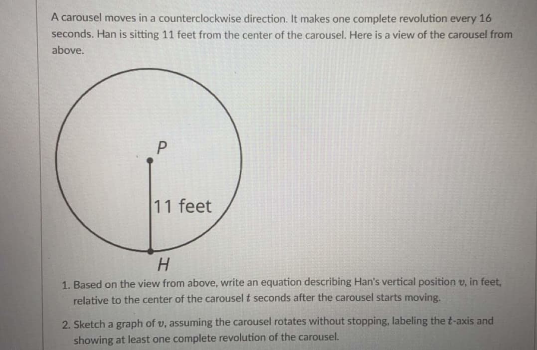 A carousel moves in a counterclockwise direction. It makes one complete revolution every 16
seconds. Han is sitting 11 feet from the center of the carousel. Here is a view of the carousel from
above.
P
11 feet
H
1. Based on the view from above, write an equation describing Han's vertical position v, in feet,
relative to the center of the carousel t seconds after the carousel starts moving.
2. Sketch a graph of v, assuming the carousel rotates without stopping, labeling the t-axis and
showing at least one complete revolution of the carousel.