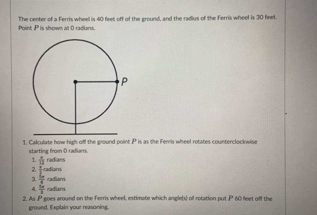 The center of a Ferris wheel is 40 feet off of the ground, and the radius of the Ferris wheel is 30 feet.
Point P is shown at O radians.
1. Calculate how high off the ground point P is as the Ferris wheel rotates counterclockwise
starting from 0 radians.
1. radians
2. radians
3. radians
4. radians
2. As P goes around on the Ferris wheel, estimate which angle(s) of rotation put P 60 feet off the
ground. Explain your reasoning.
