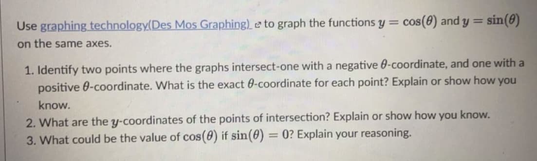 Use graphing technology(Des Mos Graphing) e to graph the functions y =
cos(8) and y =
sin(8)
on the same axes.
1. Identify two points where the graphs intersect-one with a negative 0-coordinate, and one with a
positive 0-coordinate. What is the exact 0-coordinate for each point? Explain or show how you
know.
2. What are the y-coordinates of the points of intersection? Explain or show how you know.
3. What could be the value of cos(0) if sin(0) = 0? Explain your reasoning.
