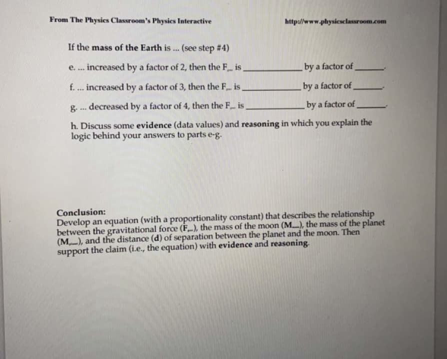 From The Physics Classroom's Physics Interactive
http://www.physicsclassroom.com
If the mass of the Earth is ... (see step #4)
increased by a factor of 2, then the F is,
e. ..*
by a factor of
f. ... increased by a factor of 3, then the F is.
by a factor of
decreased by a factor of 4, then the F is
by a factor of
g-
...
h. Discuss some evidence (data values) and reasoning in which you explain the
logic behind your answers to parts e-g.
Conclusion:
Develop an equation (with a proportionality constant) that describes the relationship
between the gravitational force (F), the mass of the moon (M..), the mass of the planet
(M-), and the distance (d) of separation between the planet and the moon. Then
support the claim (i.e., the equation) with evidence and reasoning.
