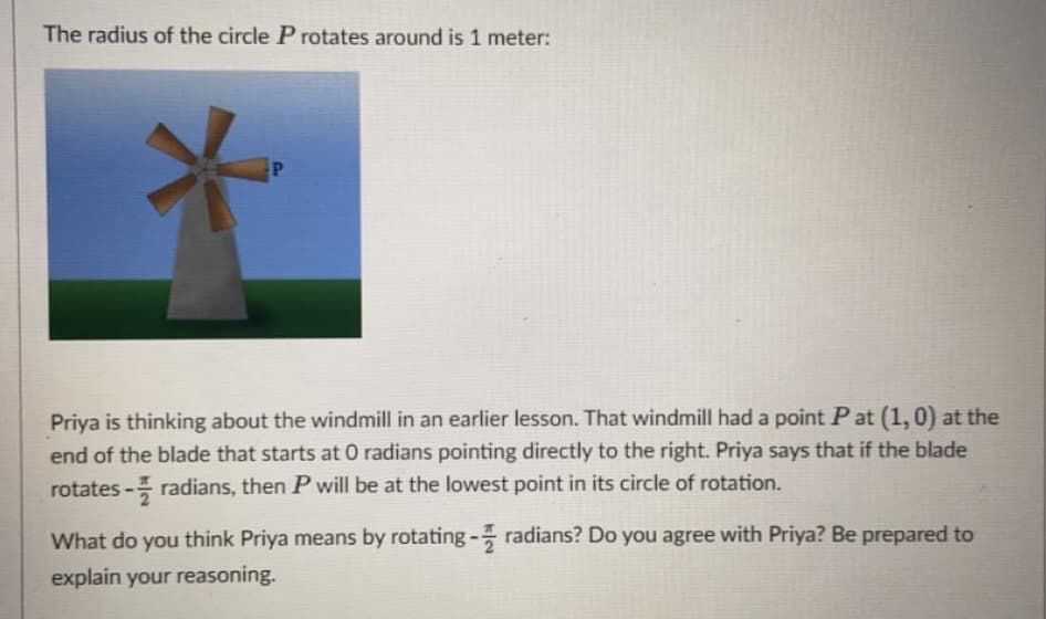 The radius of the circle P rotates around is 1 meter:
Priya is thinking about the windmill in an earlier lesson. That windmill had a point Pat (1,0) at the
end of the blade that starts at 0 radians pointing directly to the right. Priya says that if the blade
rotates - radians, then P will be at the lowest point in its circle of rotation.
What do you think Priya means by rotating- radians? Do you agree with Priya? Be prepared to
explain your reasoning.
