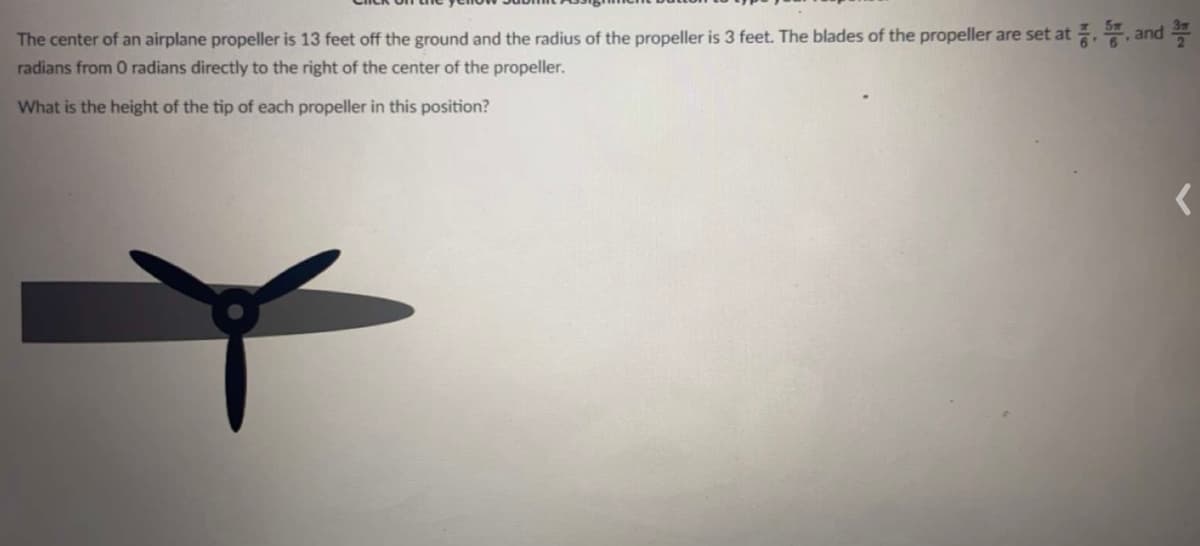 The center of an airplane propeller is 13 feet off the ground and the radius of the propeller is 3 feet. The blades of the propeller are set at , , and
radians from 0 radians directly to the right of the center of the propeller.
What is the height of the tip of each propeller in this position?
