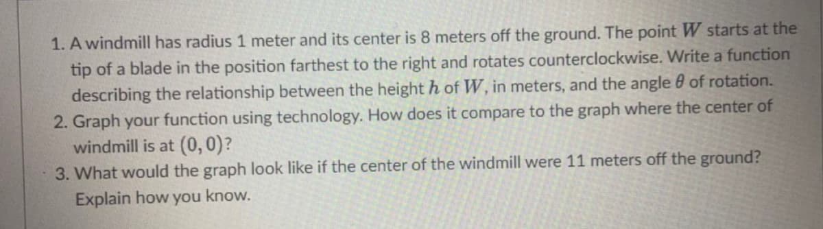 1. A windmill has radius 1 meter and its center is 8 meters off the ground. The point W starts at the
tip of a blade in the position farthest to the right and rotates counterclockwise. Write a function
describing the relationship between the height h of W, in meters, and the angle 0 of rotation.
2. Graph your function using technology. How does it compare to the graph where the center of
windmill is at (0,0)?
3. What would the graph look like if the center of the windmill were 11 meters off the ground?
Explain how you know.

