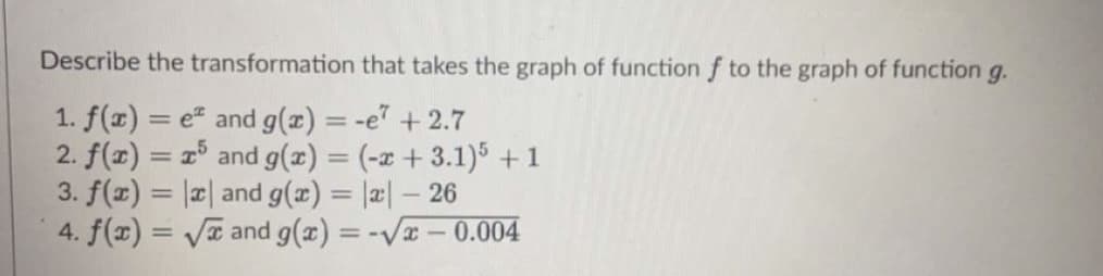 Describe the transformation that takes the graph of function f to the graph of function g.
1. f(x) = e and g(x) = -e +2.7
2. f(x) = 1° and g(x) = (-x + 3.1)5 +1
3. f(x) = |¤| and g(x) = |æ| – 26
4. f(x) = Va and g(x) = -Vx-0.004
%3D
%3D
||
