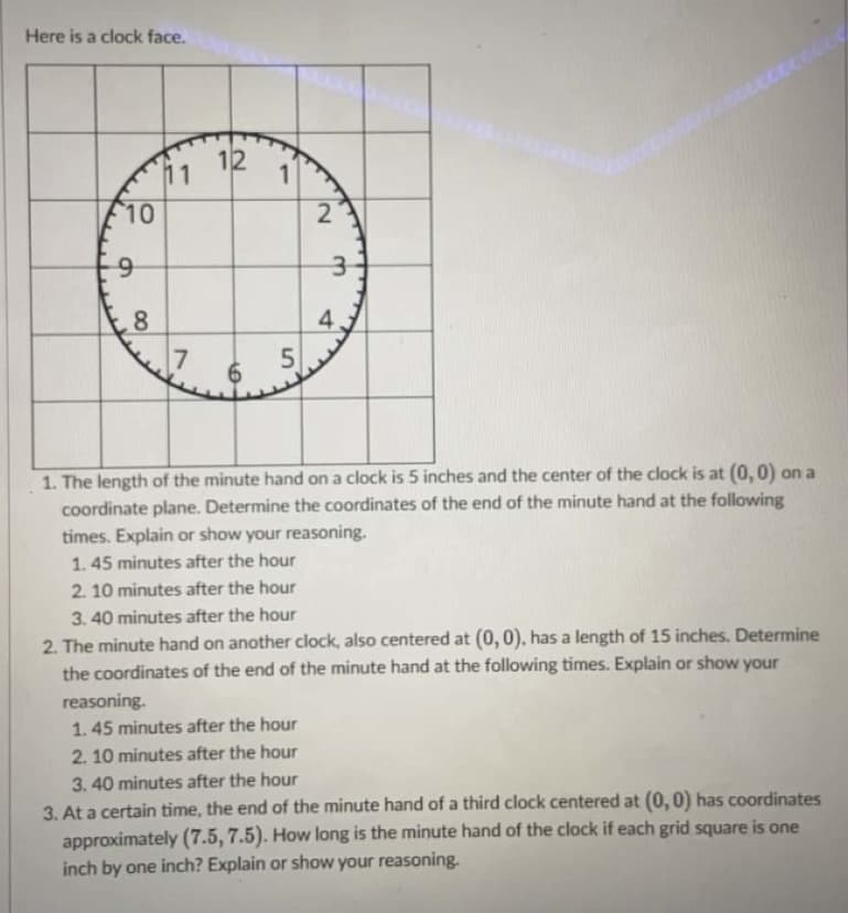 Here is a clock face.
12
11
10
2
8
4
1. The length of the minute hand on a clock is 5 inches and the center of the clock is at (0,0) on a
coordinate plane. Determine the coordinates of the end of the minute hand at the following
times. Explain or show your reasoning.
1.45 minutes after the hour
2. 10 minutes after the hour
3. 40 minutes after the hour
2. The minute hand on another clock, also centered at (0, 0), has a length of 15 inches. Determine
the coordinates of the end of the minute hand at the following times. Explain or show your
reasoning.
1.45 minutes after the hour
2. 10 minutes after the hour
3. 40 minutes after the hour
3. At a certain time, the end of the minute hand of a third clock centered at (0,0) has coordinates
approximately (7.5, 7.5). How long is the minute hand of the clock if each grid square is one
inch by one inch? Explain or show your reasoning.
00
