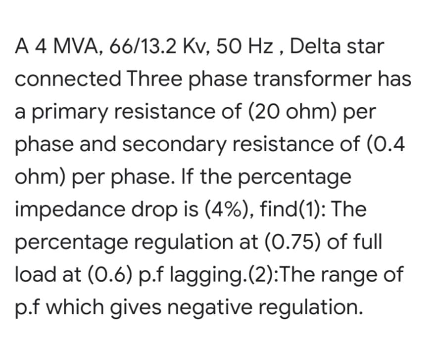 A 4 MVA, 66/13.2 Kv, 50 Hz , Delta star
connected Three phase transformer has
a primary resistance of (20 ohm) per
phase and secondary resistance of (0.4
ohm) per phase. If the percentage
impedance drop is (4%), find(1): The
percentage regulation at (0.75) of full
load at (0.6) p.f lagging.(2):The range of
p.f which gives negative regulation.
