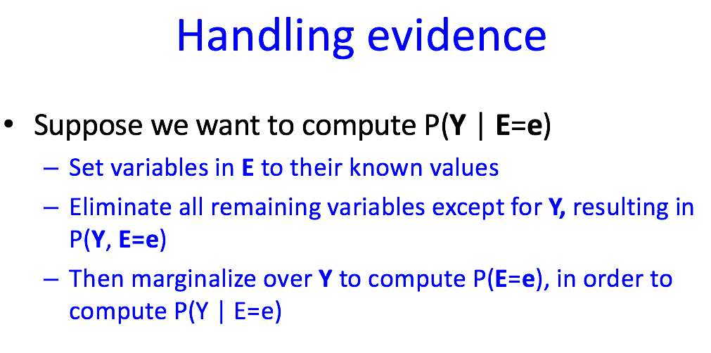 Handling evidence
• Suppose we want to compute P(Y | E=e)
- Set variables in E to their known values
-
- Eliminate all remaining variables except for Y, resulting in
P(Y, E=e)
- Then marginalize over Y to compute P(E=e), in order to
compute P(Y | E=e)
