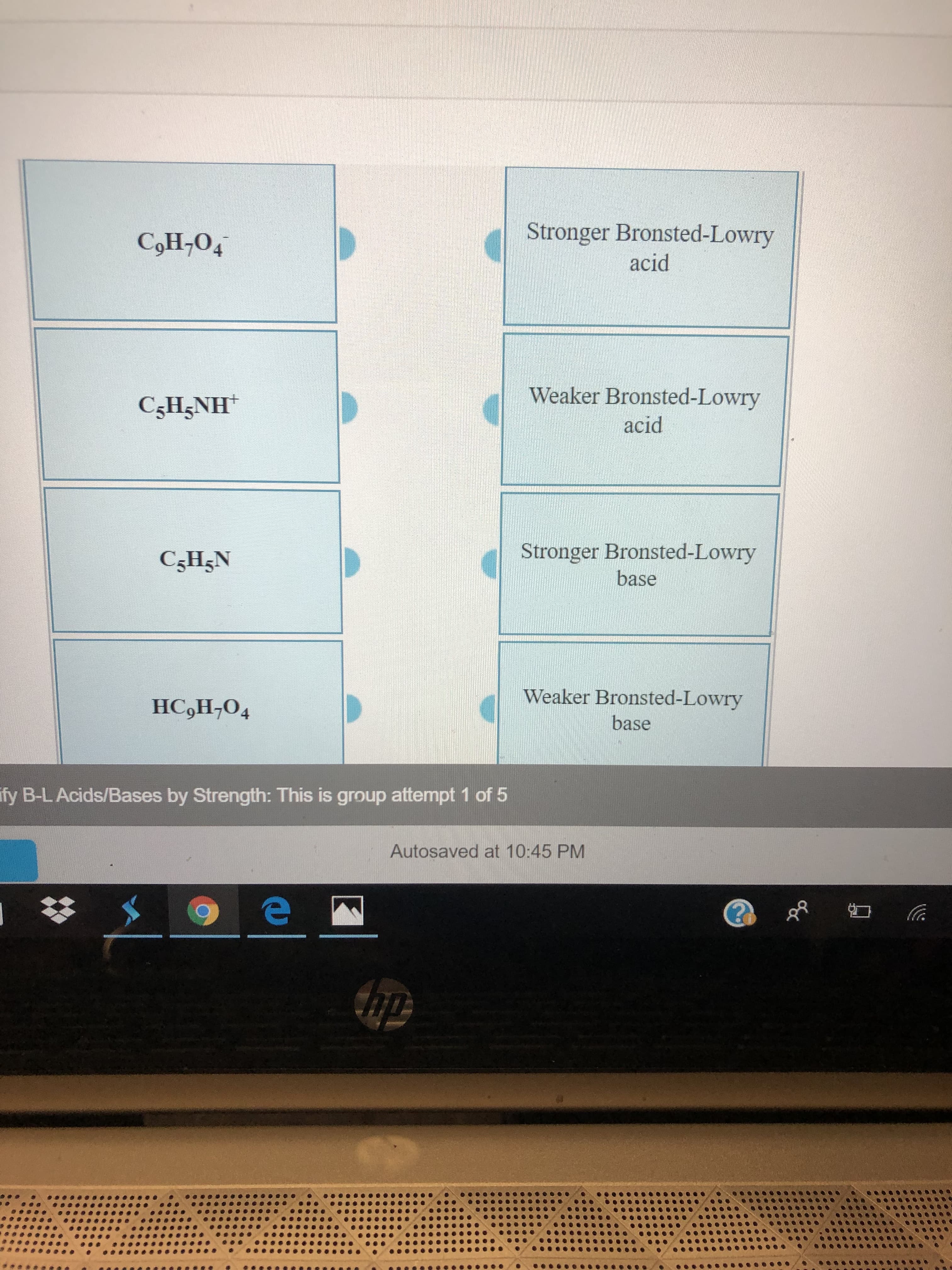 Stronger Bronsted-Lowry
CoH-O4
acid
Weaker Bronsted-Lowry
CgH5NH
acid
Stronger Bronsted-Lowry
C5H5N
base
Weaker Bronsted-Lowry
HC,H,O4
base
fy B-L Acids/Bases by Strength: This is group attempt 1 of 5
Autosaved at 10:45 PM
thp
