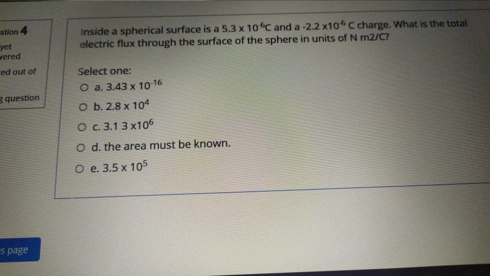 stion 4
yet
vered
Inside a spherical surface is a 5.3 x 10C and a -2.2 x106 C charge. What is the total
electric flux through the surface of the sphere in units of N m2/C?
ced out of
Select one:
O a. 3.43 x 10-16
g question
оь.2.8х 104
O c. 3.1 3 x106
O d. the area must be known.
О е. 3.5 х 105
s page
