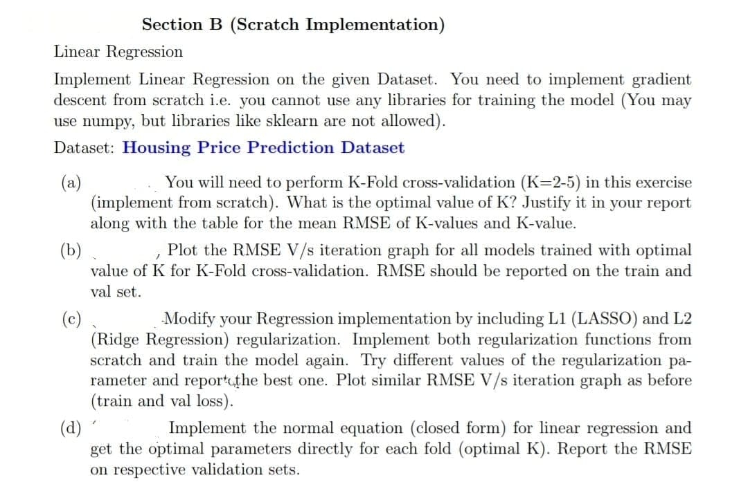 Linear Regression
Implement Linear Regression on the given Dataset. You need to implement gradient
descent from scratch i.e. you cannot use any libraries for training the model (You may
use numpy, but libraries like sklearn are not allowed).
Dataset: Housing Price Prediction Dataset
(a)
Section B (Scratch Implementation)
(d)
You will need to perform K-Fold cross-validation (K=2-5) in this exercise
(implement from scratch). What is the optimal value of K? Justify it in your report
along with the table for the mean RMSE of K-values and K-value.
(b)
/
Plot the RMSE V/s iteration graph for all models trained with optimal
value of K for K-Fold cross-validation. RMSE should be reported on the train and
val set.
(c)
Iodify your Regression implementation by including L1 (LASSO) and L2
(Ridge Regression) regularization. Implement both regularization functions from
scratch and train the model again. Try different values of the regularization pa-
rameter and report the best one. Plot similar RMSE V/s iteration graph as before
(train and val loss).
7
Implement the normal equation (closed form) for linear regression and
get the optimal parameters directly for each fold (optimal K). Report the RMSE
on respective validation sets.