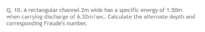 Q. 10. A rectangular channel 2m wide has a specific energy of 1.50m
when carrying discharge of 6.32m/sec. Calculate the alternate depth and
corresponding Fraude's number.