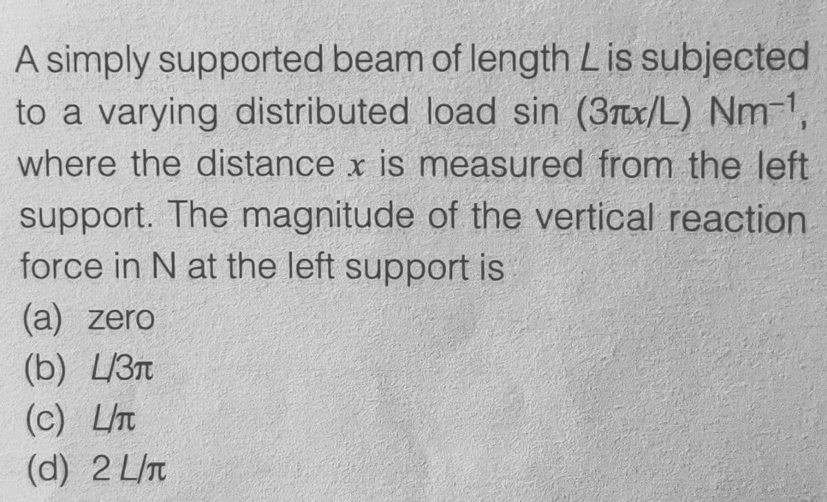 A simply supported beam of length Lis subjected
to a varying distributed load sin (3x/L) Nm-1,
where the distance x is measured from the left
support. The magnitude of the vertical reaction
force in N at the left support is
(a) zero
(b) L/3
(c) LIT
(d) 2 L/T