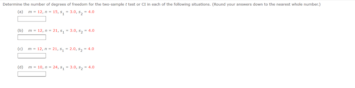 Determine the number of degrees of freedom for the two-sample t test or CI in each of the following situations. (Round your answers down to the nearest whole number.)
(a) m = 12, n = 15, $₁
= 3.0, s = 4.0
1
(b)
m = 12, n = 21, s₁ = 3.0, s₂ = 4.0
(c) m = 12, n = 21, S₁
(d)
m = 10, n = 24, S₁
=
=
2.0, 52
= 4.0
3.0, 52-
= 4.0